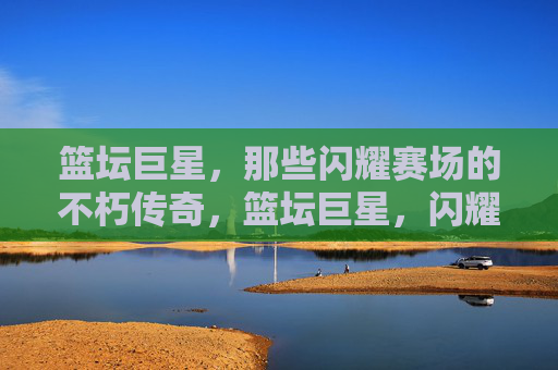篮坛巨星，那些闪耀赛场的不朽传奇，篮坛巨星，闪耀赛场的不朽传奇