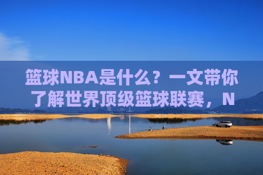 篮球NBA是什么？一文带你了解世界顶级篮球联赛，NBA，一文读懂世界顶级篮球联赛