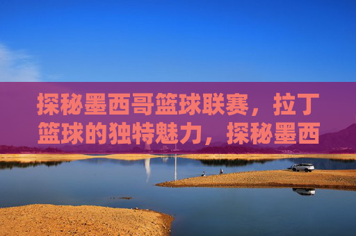 探秘墨西哥篮球联赛,拉丁篮球的独特魅力,探秘墨西哥篮球联赛,拉丁篮球的独特魅力