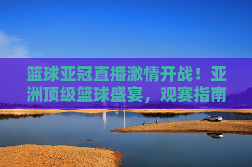 篮球亚冠直播激情开战！亚洲顶级篮球盛宴，观赛指南+精彩瞬间，错过等一年，篮球亚冠直播激情开战！亚洲顶级篮球盛宴，观赛指南+精彩瞬间，错过等一年
