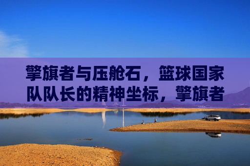 擎旗者与压舱石,篮球国家队队长的精神坐标,擎旗者与压舱石,篮球国家队队长的精神坐标