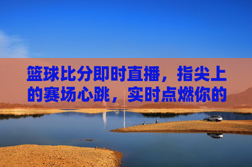 篮球比分即时直播，指尖上的赛场心跳，实时点燃你的篮球魂，指尖心跳，即时直播点燃篮球魂
