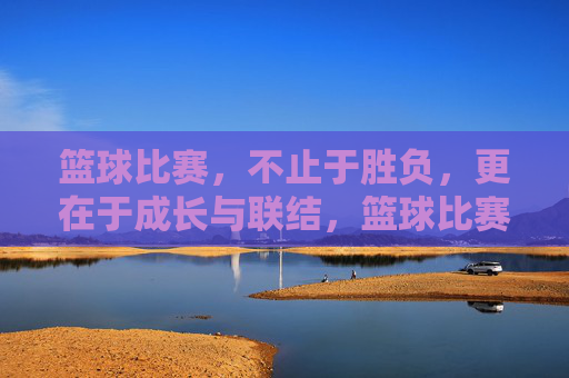 篮球比赛，不止于胜负，更在于成长与联结，篮球比赛，不止胜负，更在成长与联结