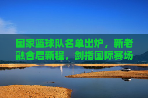 国家篮球队名单出炉，新老融合启新程，剑指国际赛场，国家篮球队名单出炉，新老融合启新程剑指国际赛场