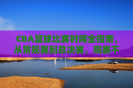 CBA篮球比赛时间全指南,从常规赛到总决赛,观赛不迷路,CBA比赛时间全指南,从常规赛到总决赛,观赛不迷路