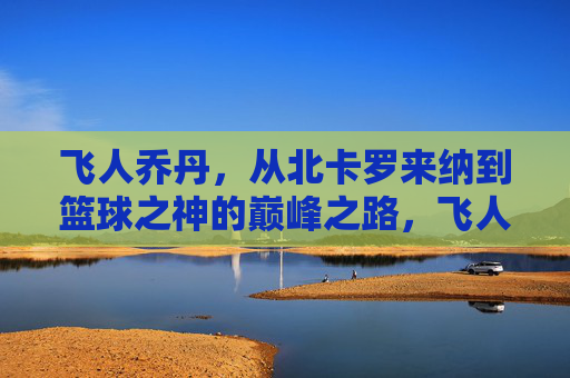 飞人乔丹，从北卡罗来纳到篮球之神的巅峰之路，飞人乔丹，从北卡罗来纳到篮球之神的巅峰之路
