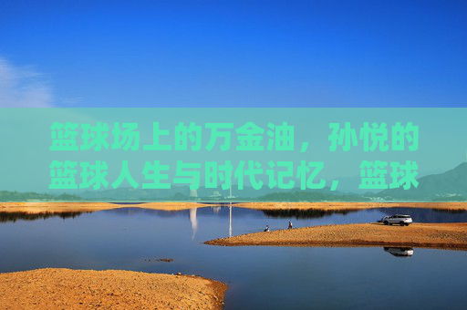 篮球场上的万金油，孙悦的篮球人生与时代记忆，篮球场上的万金油，孙悦的时代记忆