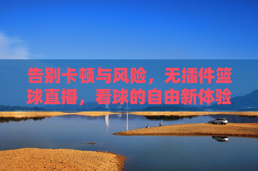 告别卡顿与风险，无插件篮球直播，看球的自由新体验，无插件篮球直播，告别卡顿风险，自由看球新体验