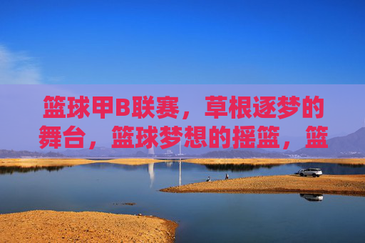 篮球甲B联赛,草根逐梦的舞台,篮球梦想的摇篮,篮球甲B联赛,草根逐梦的摇篮