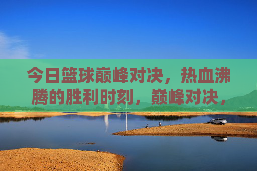 今日篮球巅峰对决,热血沸腾的胜利时刻,巅峰对决,热血胜利时刻
