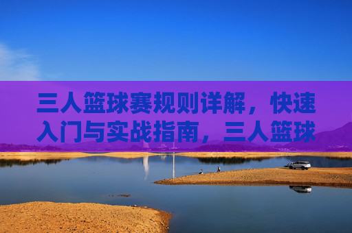 三人篮球赛规则详解，快速入门与实战指南，三人篮球赛规则详解与实战入门指南