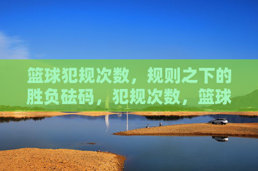 篮球犯规次数，规则之下的胜负砝码，犯规次数，篮球胜负的砝码