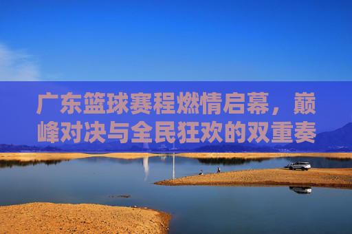 广东篮球赛程燃情启幕，巅峰对决与全民狂欢的双重奏，广东篮球赛程燃情启幕，巅峰对决与全民狂欢的双重奏