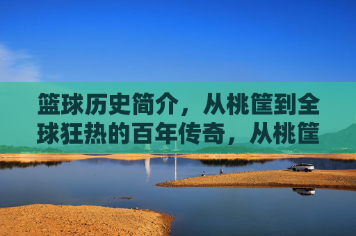 篮球历史简介,从桃筐到全球狂热的百年传奇,从桃筐到全球狂热,篮球百年传奇