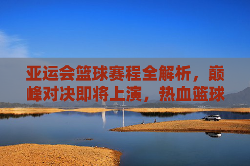亚运会篮球赛程全解析，巅峰对决即将上演，热血篮球点燃亚洲激情，亚运会篮球赛程，巅峰对决点燃亚洲激情