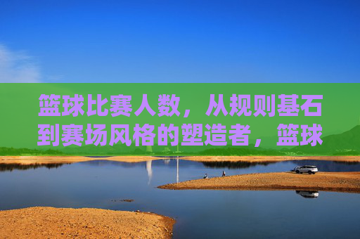 篮球比赛人数，从规则基石到赛场风格的塑造者，篮球比赛人数，从规则基石到赛场风格的塑造者