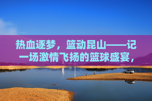 热血逐梦，篮动昆山——记一场激情飞扬的篮球盛宴，热血逐梦，篮动昆山