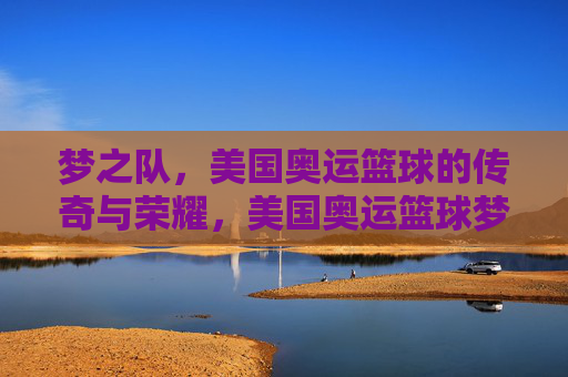 梦之队,美国奥运篮球的传奇与荣耀,美国奥运篮球梦之队的传奇与荣耀