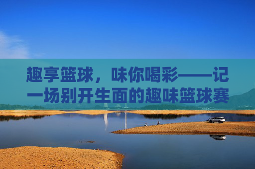 趣享篮球,味你喝彩——记一场别开生面的趣味篮球赛,别开生面的趣味篮球赛