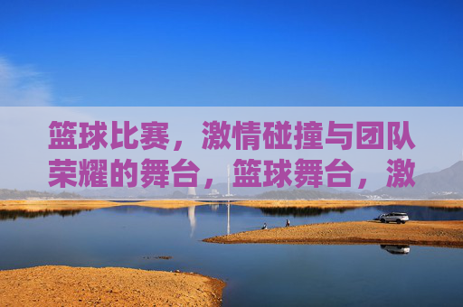 篮球比赛,激情碰撞与团队荣耀的舞台,篮球舞台,激情碰撞,团队荣耀