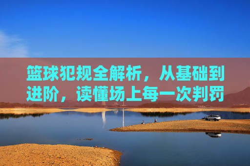篮球犯规全解析,从基础到进阶,读懂场上每一次判罚,篮球犯规全解析,从基础到进阶,读懂场上每一次判罚