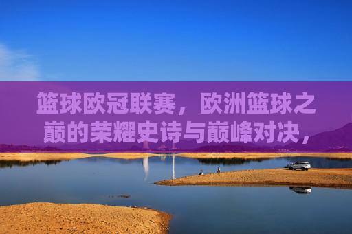 篮球欧冠联赛,欧洲篮球之巅的荣耀史诗与巅峰对决,篮球欧冠,欧洲之巅的荣耀史诗与巅峰对决