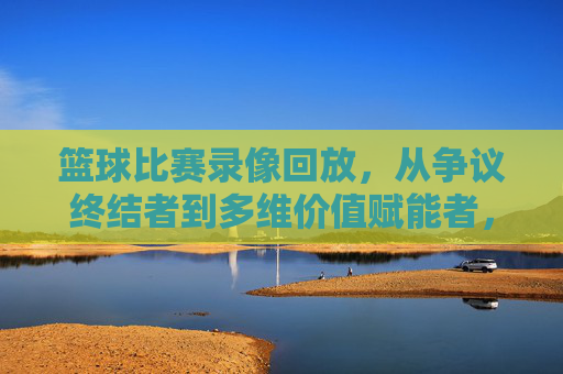 篮球比赛录像回放,从争议终结者到多维价值赋能者,篮球录像回放,从争议终结者到多维价值赋能者