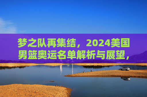 梦之队再集结，2024美国男篮奥运名单解析与展望，梦之队再集结，2024美国男篮奥运名单解析与展望