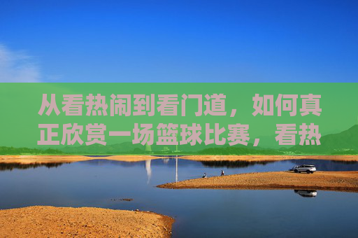 从看热闹到看门道,如何真正欣赏一场篮球比赛,看热闹到看门道,真正欣赏篮球比赛
