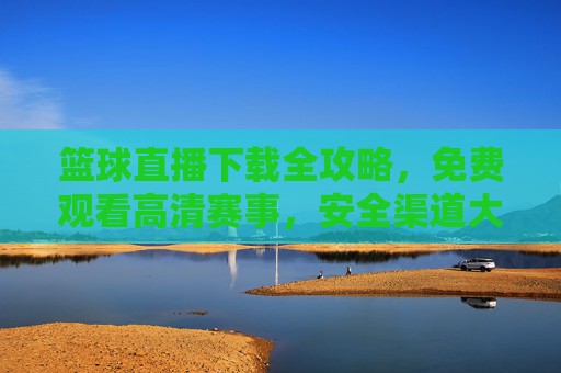 篮球直播下载全攻略，免费观看高清赛事，安全渠道大公开！篮球直播下载全攻略，免费高清赛事安全渠道大公开