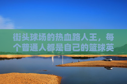 街头球场的热血路人王，每个普通人都是自己的篮球英雄，街头路人王，每个普通人都是自己的篮球英雄