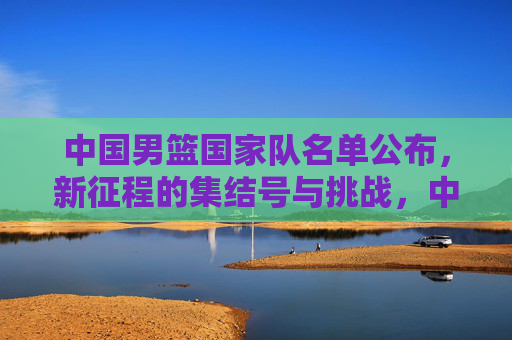 中国男篮国家队名单公布，新征程的集结号与挑战，中国男篮新征程集结号，名单公布启挑战