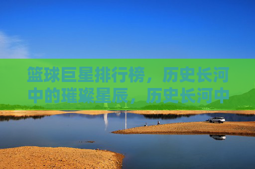 篮球巨星排行榜，历史长河中的璀璨星辰，历史长河中的璀璨星辰，篮球巨星排行榜