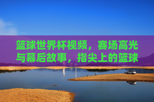 篮球世界杯视频，赛场高光与幕后故事，指尖上的篮球盛宴，篮球世界杯，赛场高光与幕后故事的指尖盛宴