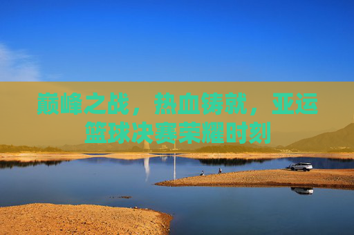 巅峰之战，热血铸就，亚运篮球决赛荣耀时刻