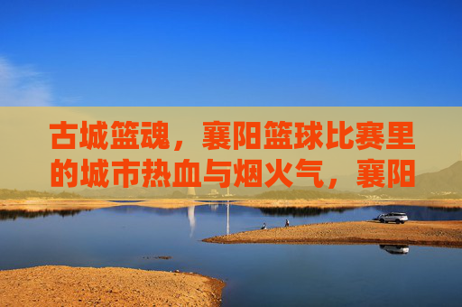 古城篮魂，襄阳篮球比赛里的城市热血与烟火气，襄阳篮魂，古城赛场的热血烟火