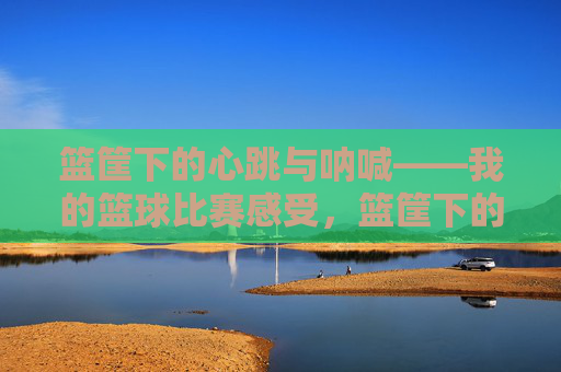 篮筐下的心跳与呐喊——我的篮球比赛感受，篮筐下的心跳与呐喊