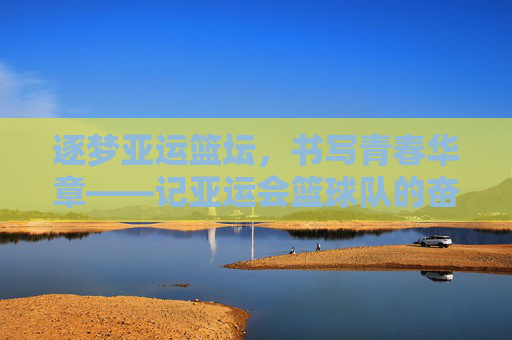 逐梦亚运篮坛，书写青春华章——记亚运会篮球队的奋斗与荣光，逐梦亚运篮坛，青春奋斗铸荣光