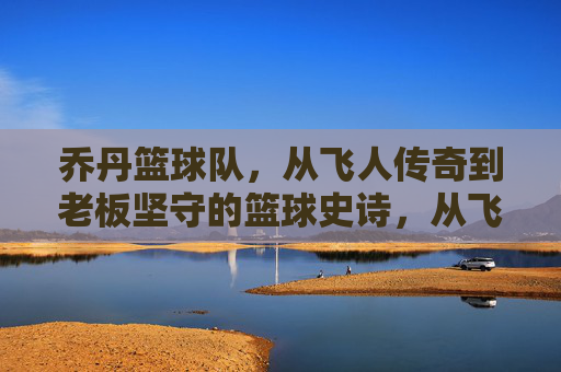 乔丹篮球队，从飞人传奇到老板坚守的篮球史诗，从飞人传奇到老板坚守，乔丹篮球队的篮球史诗