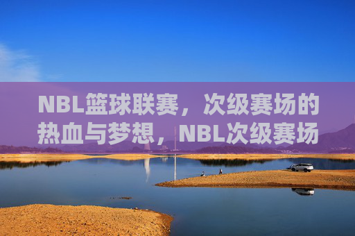 NBL篮球联赛，次级赛场的热血与梦想，NBL次级赛场，热血为魂，梦想为光