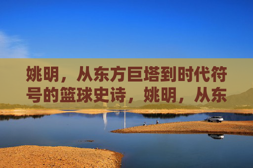 姚明，从东方巨塔到时代符号的篮球史诗，姚明，从东方巨塔到时代符号的篮球史诗