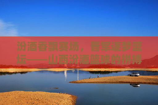 汾酒香飘赛场，晋军逐梦篮坛——山西汾酒篮球的拼搏与文化传承，汾酒香飘赛场，晋军逐梦篮坛