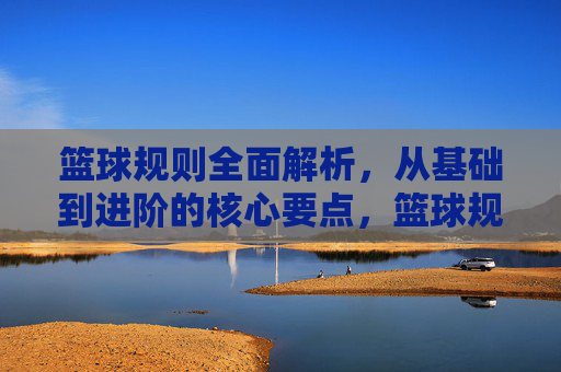 篮球规则全面解析，从基础到进阶的核心要点，篮球规则全面解析，从基础到进阶的核心要点