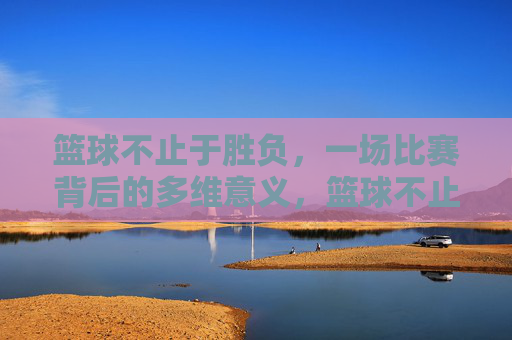 篮球不止于胜负，一场比赛背后的多维意义，篮球不止胜负，多维意义的赛场