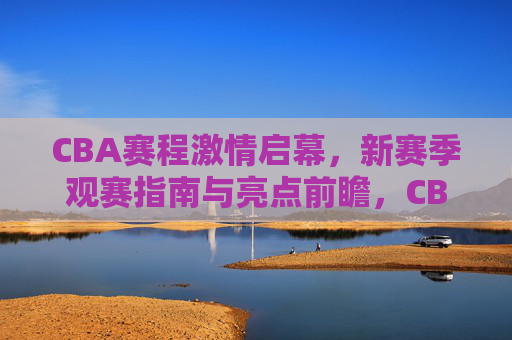 CBA赛程激情启幕，新赛季观赛指南与亮点前瞻，CBA赛程激情启幕，新赛季观赛指南与亮点前瞻