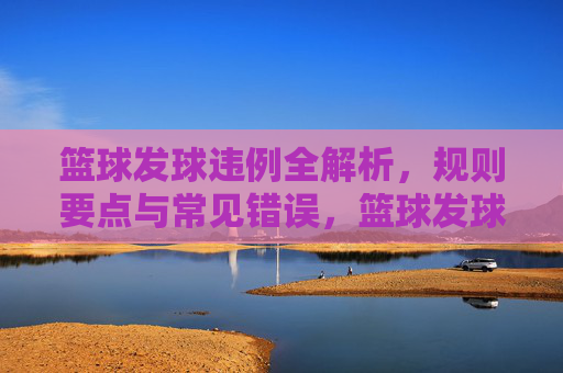 篮球发球违例全解析，规则要点与常见错误，篮球发球违例全解析，规则要点与常见错误