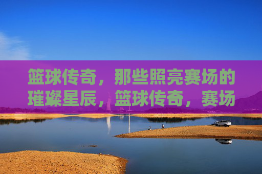 篮球传奇，那些照亮赛场的璀璨星辰，篮球传奇，赛场的璀璨星辰