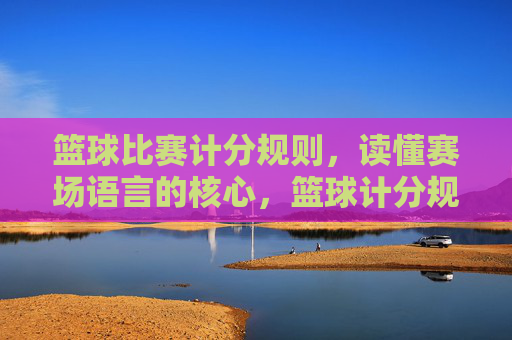 篮球比赛计分规则，读懂赛场语言的核心，篮球计分规则，赛场语言的核心解码