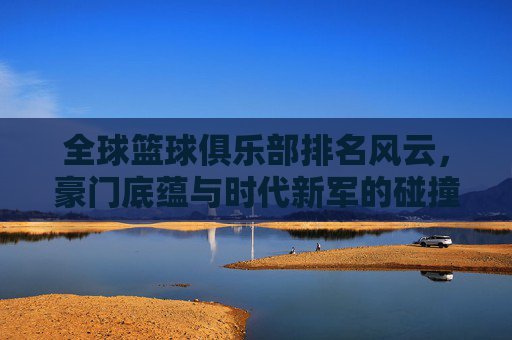 全球篮球俱乐部排名风云，豪门底蕴与时代新军的碰撞，全球篮球俱乐部排名风云，豪门底蕴与新军的碰撞