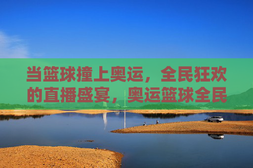 当篮球撞上奥运，全民狂欢的直播盛宴，奥运篮球全民直播狂欢